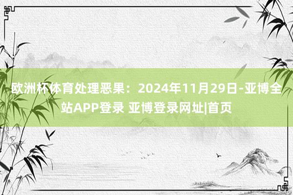 欧洲杯体育处理恶果：2024年11月29日-亚博全站APP登录 亚博登录网址|首页