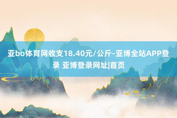 亚bo体育网收支18.40元/公斤-亚博全站APP登录 亚博登录网址|首页