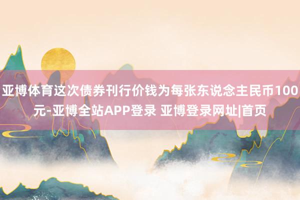 亚博体育这次债券刊行价钱为每张东说念主民币100元-亚博全站APP登录 亚博登录网址|首页