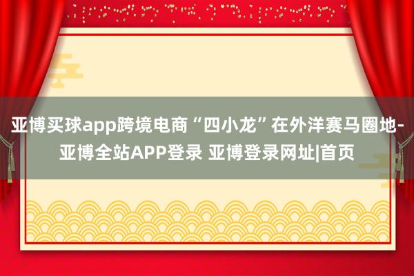 亚博买球app跨境电商“四小龙”在外洋赛马圈地-亚博全站APP登录 亚博登录网址|首页