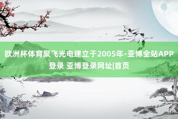 欧洲杯体育聚飞光电建立于2005年-亚博全站APP登录 亚博登录网址|首页