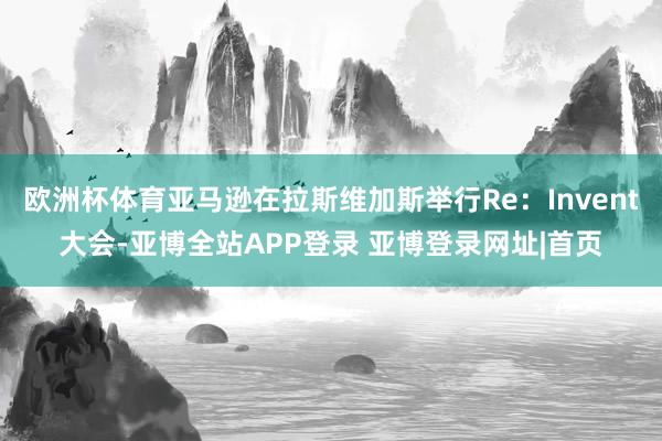 欧洲杯体育亚马逊在拉斯维加斯举行Re：Invent大会-亚博全站APP登录 亚博登录网址|首页