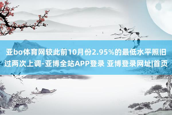 亚bo体育网较此前10月份2.95%的最低水平照旧过两次上调-亚博全站APP登录 亚博登录网址|首页