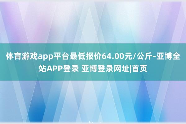 体育游戏app平台最低报价64.00元/公斤-亚博全站APP登录 亚博登录网址|首页