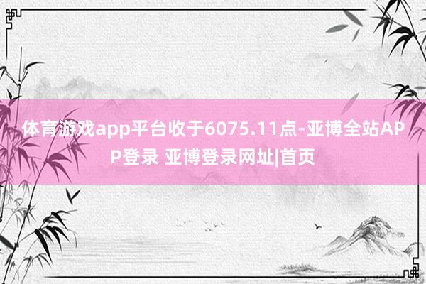 体育游戏app平台收于6075.11点-亚博全站APP登录 亚博登录网址|首页