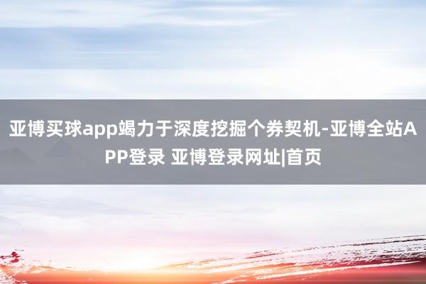 亚博买球app竭力于深度挖掘个券契机-亚博全站APP登录 亚博登录网址|首页