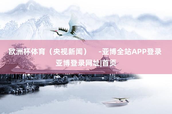 欧洲杯体育（央视新闻）    -亚博全站APP登录 亚博登录网址|首页