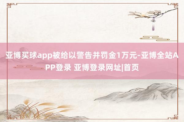 亚博买球app被给以警告并罚金1万元-亚博全站APP登录 亚博登录网址|首页