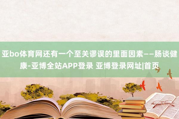 亚bo体育网还有一个至关谬误的里面因素——肠谈健康-亚博全站APP登录 亚博登录网址|首页