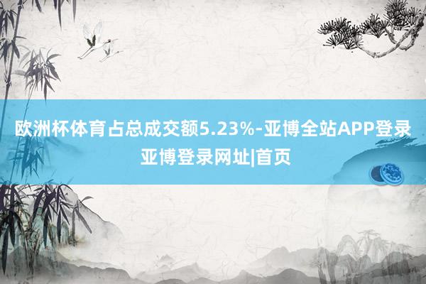 欧洲杯体育占总成交额5.23%-亚博全站APP登录 亚博登录网址|首页