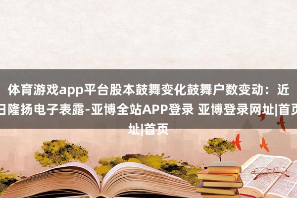 体育游戏app平台股本鼓舞变化鼓舞户数变动：近日隆扬电子表露-亚博全站APP登录 亚博登录网址|首页