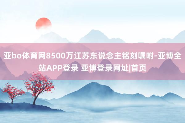 亚bo体育网8500万江苏东说念主铭刻嘱咐-亚博全站APP登录 亚博登录网址|首页