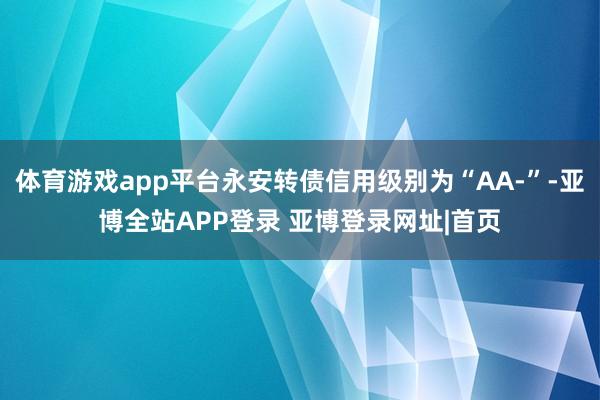 体育游戏app平台永安转债信用级别为“AA-”-亚博全站APP登录 亚博登录网址|首页