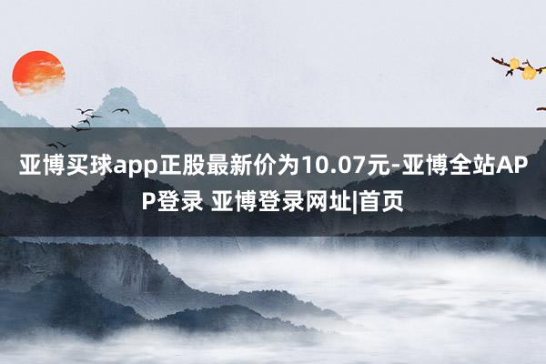 亚博买球app正股最新价为10.07元-亚博全站APP登录 亚博登录网址|首页