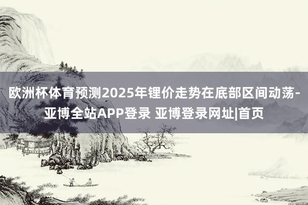 欧洲杯体育预测2025年锂价走势在底部区间动荡-亚博全站APP登录 亚博登录网址|首页