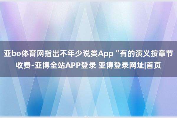 亚bo体育网指出不年少说类App“有的演义按章节收费-亚博全站APP登录 亚博登录网址|首页