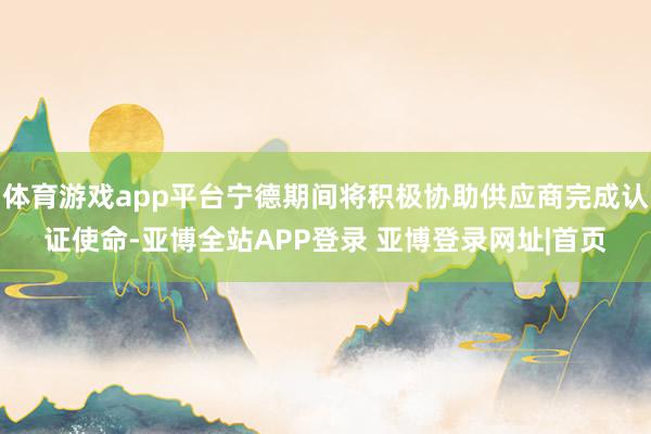 体育游戏app平台宁德期间将积极协助供应商完成认证使命-亚博全站APP登录 亚博登录网址|首页