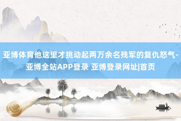 亚博体育他这里才挑动起两万余名残军的复仇怒气-亚博全站APP登录 亚博登录网址|首页