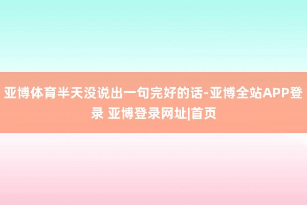 亚博体育半天没说出一句完好的话-亚博全站APP登录 亚博登录网址|首页