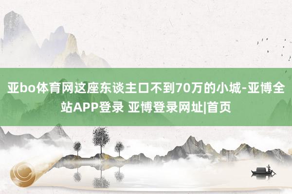 亚bo体育网这座东谈主口不到70万的小城-亚博全站APP登录 亚博登录网址|首页