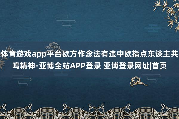 体育游戏app平台欧方作念法有违中欧指点东谈主共鸣精神-亚博全站APP登录 亚博登录网址|首页