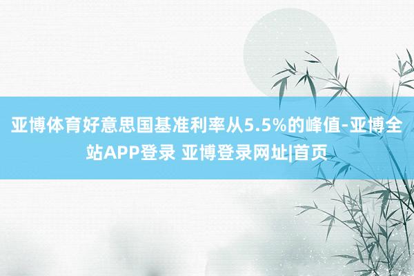 亚博体育好意思国基准利率从5.5%的峰值-亚博全站APP登录 亚博登录网址|首页