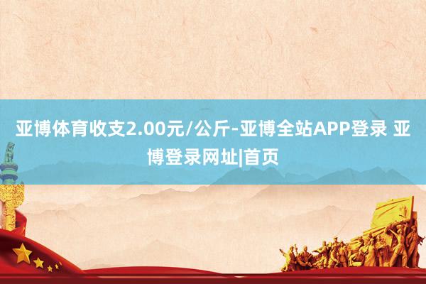 亚博体育收支2.00元/公斤-亚博全站APP登录 亚博登录网址|首页