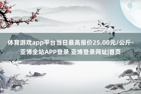 体育游戏app平台当日最高报价25.00元/公斤-亚博全站APP登录 亚博登录网址|首页