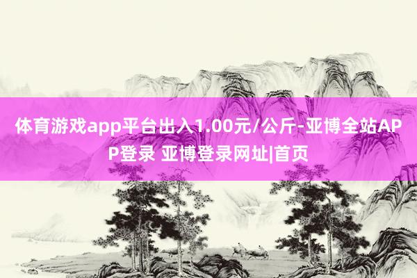 体育游戏app平台出入1.00元/公斤-亚博全站APP登录 亚博登录网址|首页