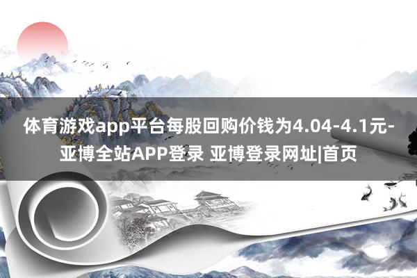 体育游戏app平台每股回购价钱为4.04-4.1元-亚博全站APP登录 亚博登录网址|首页
