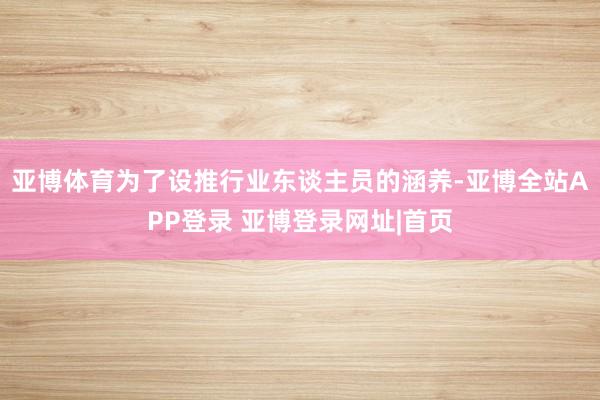 亚博体育为了设推行业东谈主员的涵养-亚博全站APP登录 亚博登录网址|首页