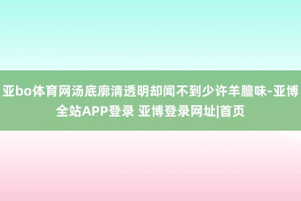 亚bo体育网汤底廓清透明却闻不到少许羊膻味-亚博全站APP登录 亚博登录网址|首页