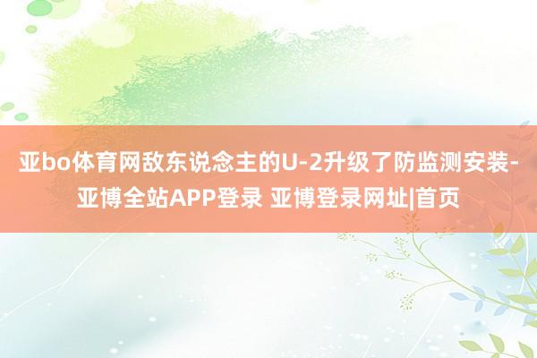 亚bo体育网敌东说念主的U-2升级了防监测安装-亚博全站APP登录 亚博登录网址|首页