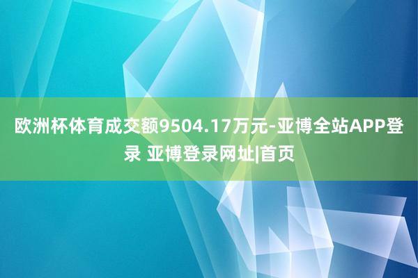 欧洲杯体育成交额9504.17万元-亚博全站APP登录 亚博登录网址|首页