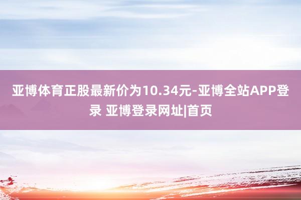 亚博体育正股最新价为10.34元-亚博全站APP登录 亚博登录网址|首页