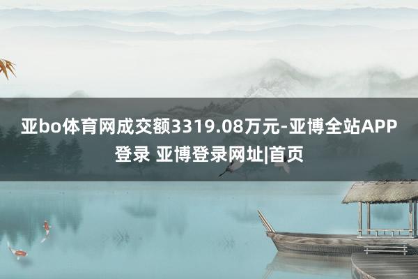 亚bo体育网成交额3319.08万元-亚博全站APP登录 亚博登录网址|首页