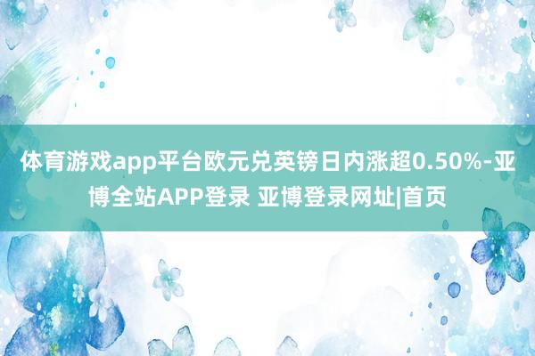 体育游戏app平台欧元兑英镑日内涨超0.50%-亚博全站APP登录 亚博登录网址|首页