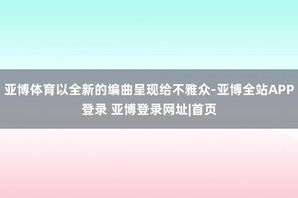 亚博体育以全新的编曲呈现给不雅众-亚博全站APP登录 亚博登录网址|首页
