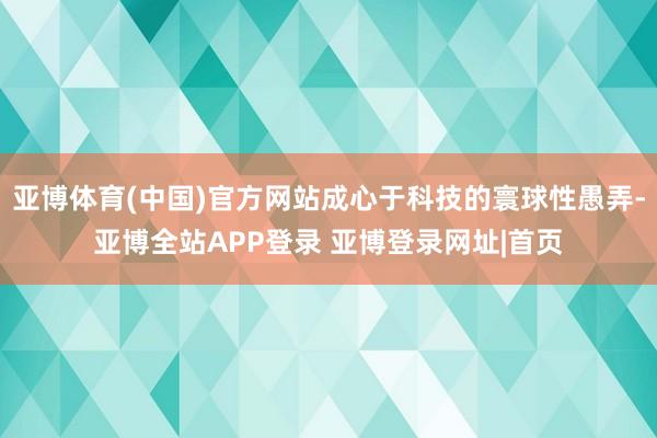 亚博体育(中国)官方网站成心于科技的寰球性愚弄-亚博全站APP登录 亚博登录网址|首页