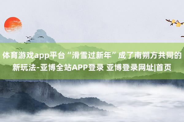 体育游戏app平台“滑雪过新年”成了南朔方共同的新玩法-亚博全站APP登录 亚博登录网址|首页