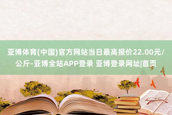 亚博体育(中国)官方网站当日最高报价22.00元/公斤-亚博全站APP登录 亚博登录网址|首页