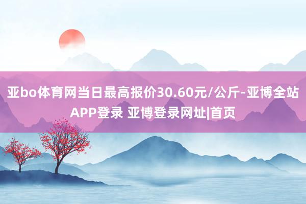 亚bo体育网当日最高报价30.60元/公斤-亚博全站APP登录 亚博登录网址|首页