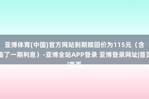 亚博体育(中国)官方网站到期赎回价为115元(含临了一期利息)-亚博全站APP登录 亚博登录网址|首页