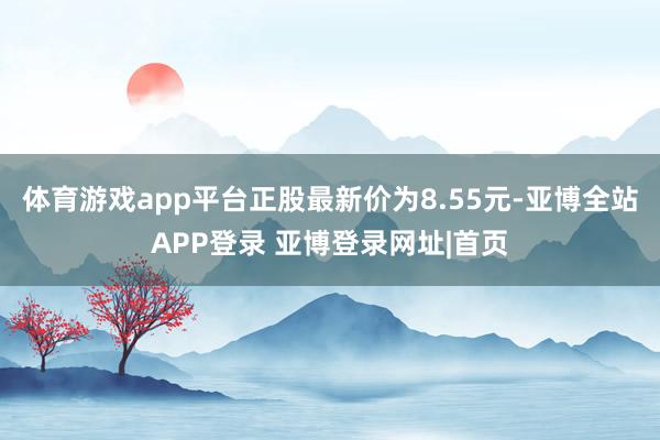 体育游戏app平台正股最新价为8.55元-亚博全站APP登录 亚博登录网址|首页
