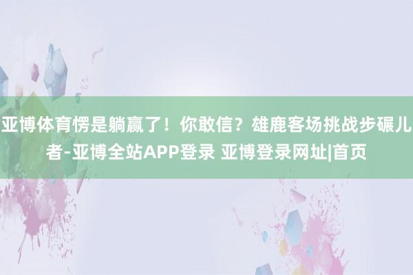 亚博体育愣是躺赢了!你敢信?雄鹿客场挑战步碾儿者-亚博全站APP登录 亚博登录网址|首页
