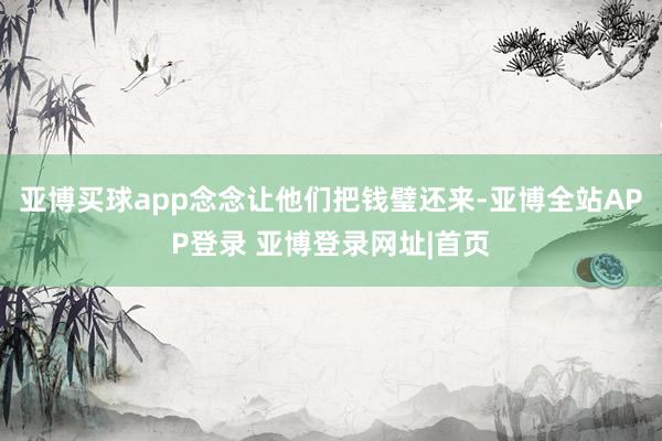 亚博买球app念念让他们把钱璧还来-亚博全站APP登录 亚博登录网址|首页