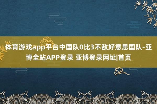 体育游戏app平台中国队0比3不敌好意思国队-亚博全站APP登录 亚博登录网址|首页