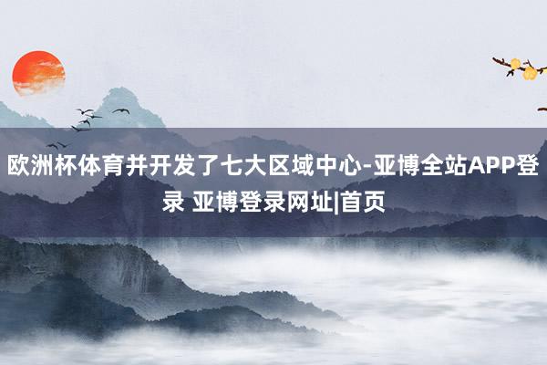 欧洲杯体育并开发了七大区域中心-亚博全站APP登录 亚博登录网址|首页