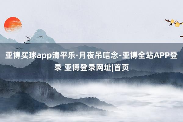 亚博买球app清平乐·月夜吊唁念-亚博全站APP登录 亚博登录网址|首页