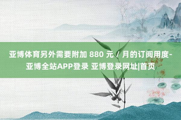 亚博体育另外需要附加 880 元 / 月的订阅用度-亚博全站APP登录 亚博登录网址|首页